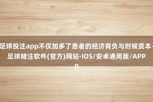 足球投注app不仅加多了患者的经济背负与时候资本-足球赌注软件(官方)网站·IOS/安卓通用版/APP