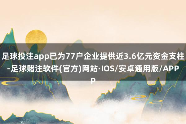 足球投注app已为77户企业提供近3.6亿元资金支柱-足球赌注软件(官方)网站·IOS/安卓通用版/APP