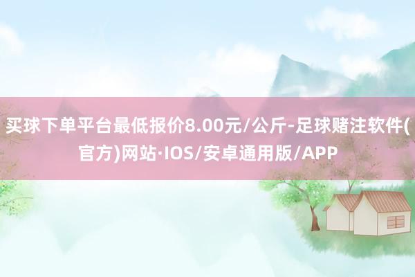 买球下单平台最低报价8.00元/公斤-足球赌注软件(官方)网站·IOS/安卓通用版/APP