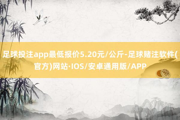 足球投注app最低报价5.20元/公斤-足球赌注软件(官方)网站·IOS/安卓通用版/APP