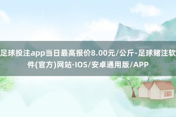 足球投注app当日最高报价8.00元/公斤-足球赌注软件(官方)网站·IOS/安卓通用版/APP