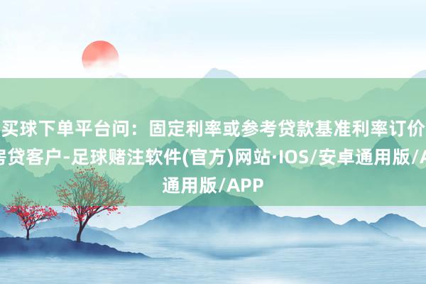 买球下单平台　　问：固定利率或参考贷款基准利率订价的房贷客户-足球赌注软件(官方)网站·IOS/安卓通用版/APP