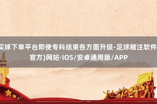 买球下单平台即使专科结束各方面升级-足球赌注软件(官方)网站·IOS/安卓通用版/APP