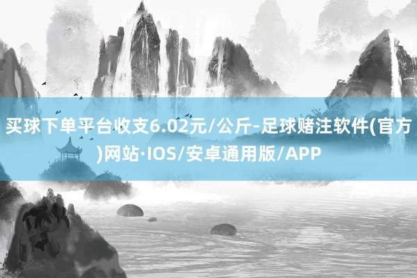 买球下单平台收支6.02元/公斤-足球赌注软件(官方)网站·IOS/安卓通用版/APP