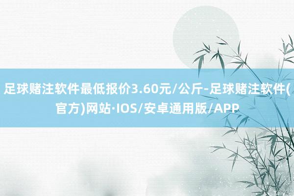 足球赌注软件最低报价3.60元/公斤-足球赌注软件(官方)网站·IOS/安卓通用版/APP