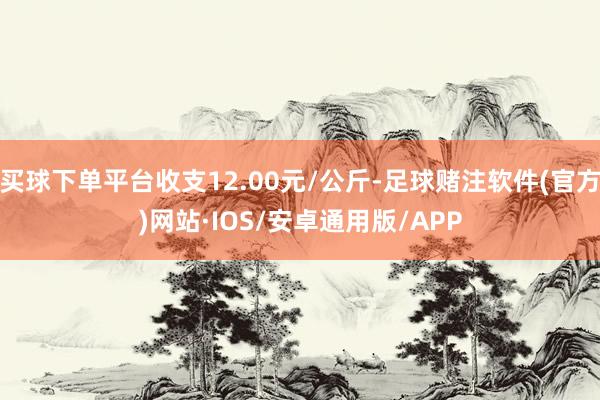 买球下单平台收支12.00元/公斤-足球赌注软件(官方)网站·IOS/安卓通用版/APP