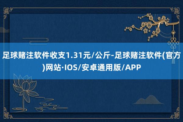 足球赌注软件收支1.31元/公斤-足球赌注软件(官方)网站·IOS/安卓通用版/APP