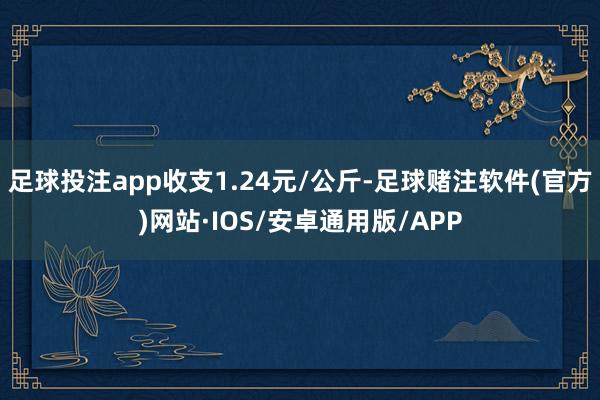 足球投注app收支1.24元/公斤-足球赌注软件(官方)网站·IOS/安卓通用版/APP