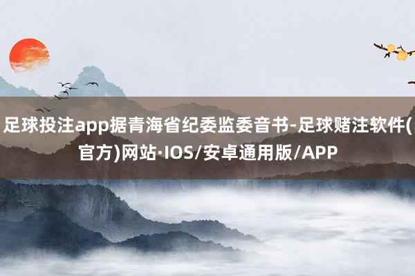 足球投注app据青海省纪委监委音书-足球赌注软件(官方)网站·IOS/安卓通用版/APP
