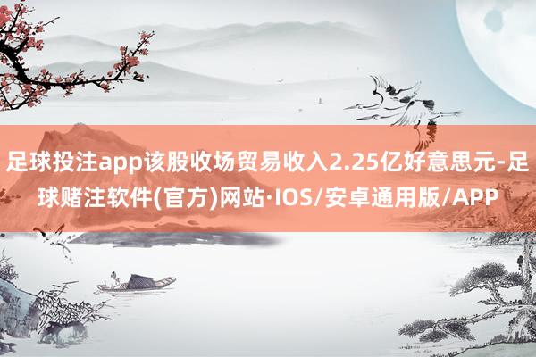 足球投注app该股收场贸易收入2.25亿好意思元-足球赌注软件(官方)网站·IOS/安卓通用版/APP