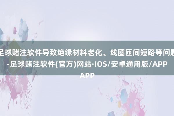 足球赌注软件导致绝缘材料老化、线圈匝间短路等问题-足球赌注软件(官方)网站·IOS/安卓通用版/APP