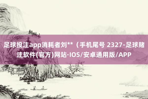 足球投注app消耗者刘**（手机尾号 2327-足球赌注软件(官方)网站·IOS/安卓通用版/APP