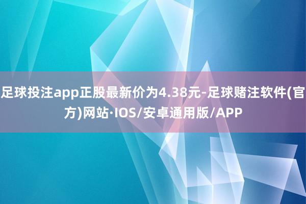 足球投注app正股最新价为4.38元-足球赌注软件(官方)网站·IOS/安卓通用版/APP