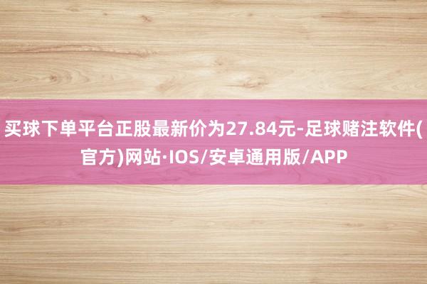 买球下单平台正股最新价为27.84元-足球赌注软件(官方)网站·IOS/安卓通用版/APP
