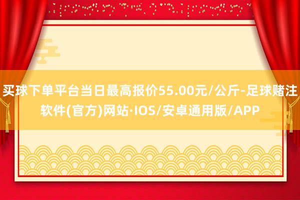 买球下单平台当日最高报价55.00元/公斤-足球赌注软件(官方)网站·IOS/安卓通用版/APP