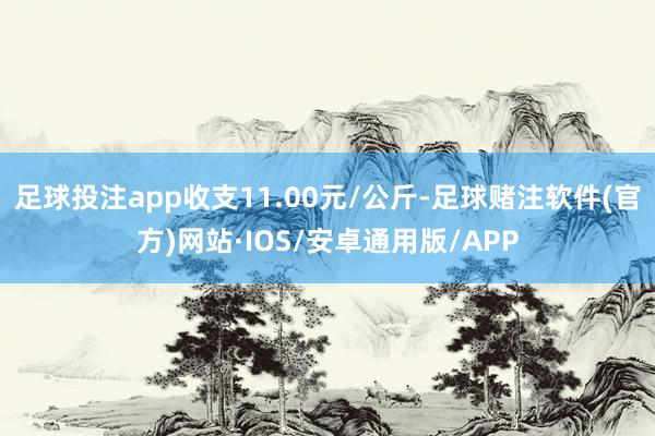 足球投注app收支11.00元/公斤-足球赌注软件(官方)网站·IOS/安卓通用版/APP