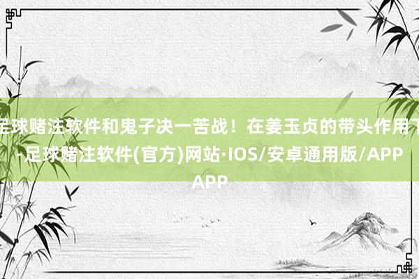 足球赌注软件和鬼子决一苦战！在姜玉贞的带头作用下-足球赌注软件(官方)网站·IOS/安卓通用版/APP