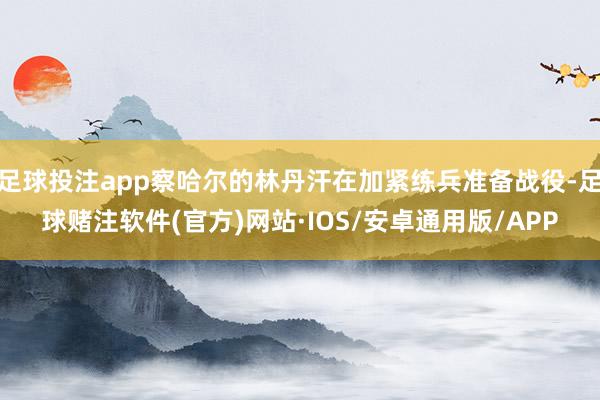 足球投注app察哈尔的林丹汗在加紧练兵准备战役-足球赌注软件(官方)网站·IOS/安卓通用版/APP