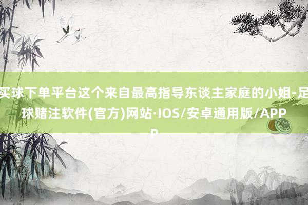 买球下单平台这个来自最高指导东谈主家庭的小姐-足球赌注软件(官方)网站·IOS/安卓通用版/APP