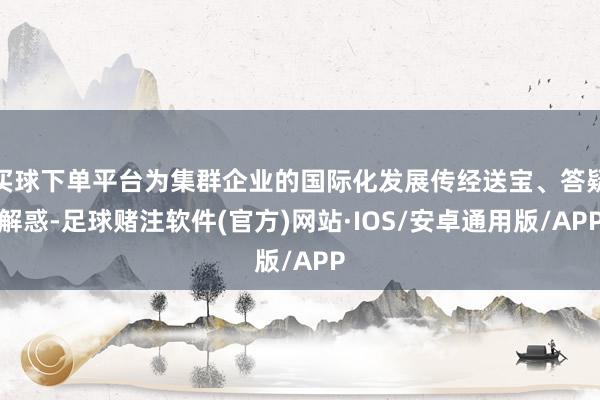 买球下单平台为集群企业的国际化发展传经送宝、答疑解惑-足球赌注软件(官方)网站·IOS/安卓通用版/APP