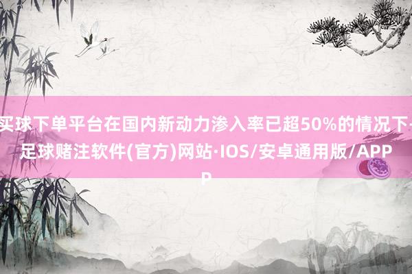 买球下单平台在国内新动力渗入率已超50%的情况下-足球赌注软件(官方)网站·IOS/安卓通用版/APP