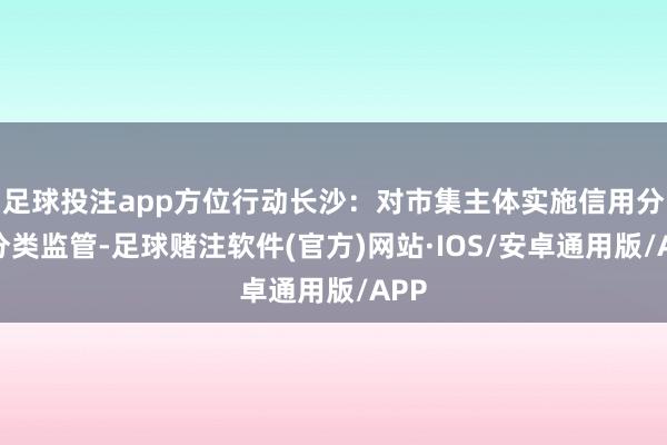 足球投注app方位行动长沙：对市集主体实施信用分级分类监管-足球赌注软件(官方)网站·IOS/安卓通用版/APP