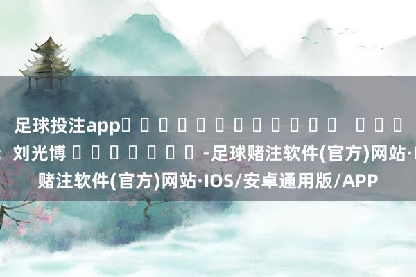 足球投注app												  								株连裁剪：刘光博 							-足球赌注软件(官方)网站·IOS/安卓通用版/APP