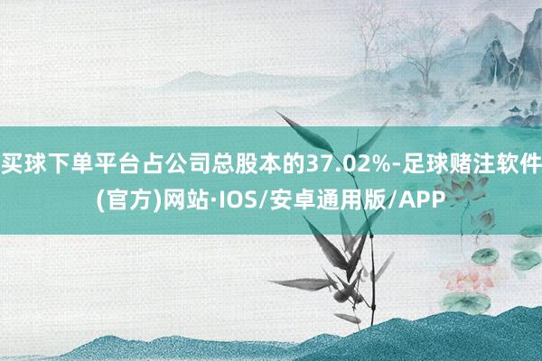 买球下单平台占公司总股本的37.02%-足球赌注软件(官方)网站·IOS/安卓通用版/APP