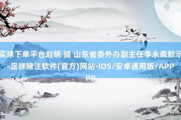 买球下单平台赵晓 摄 山东省委外办副主任李永森默示-足球赌注软件(官方)网站·IOS/安卓通用版/APP
