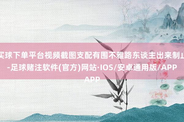 买球下单平台视频截图支配有围不雅路东谈主出来制止-足球赌注软件(官方)网站·IOS/安卓通用版/APP