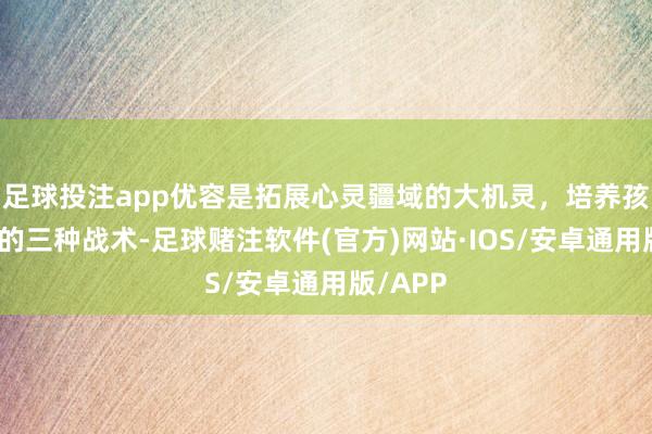 足球投注app优容是拓展心灵疆域的大机灵，培养孩子优容的三种战术-足球赌注软件(官方)网站·IOS/安卓通用版/APP