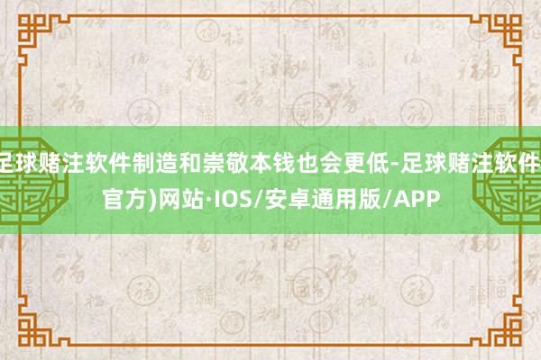 足球赌注软件制造和崇敬本钱也会更低-足球赌注软件(官方)网站·IOS/安卓通用版/APP