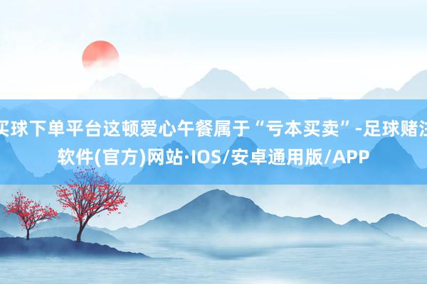 买球下单平台这顿爱心午餐属于“亏本买卖”-足球赌注软件(官方)网站·IOS/安卓通用版/APP