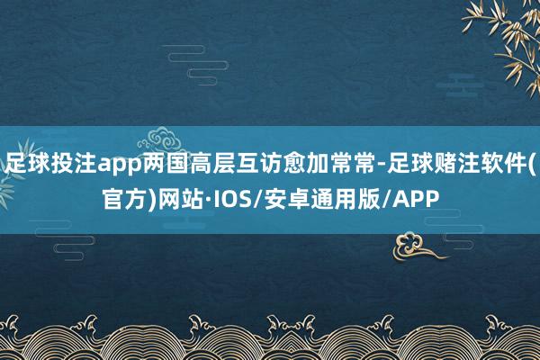 足球投注app两国高层互访愈加常常-足球赌注软件(官方)网站·IOS/安卓通用版/APP