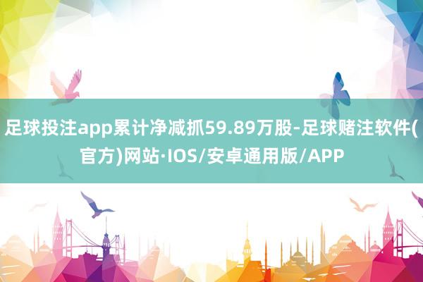 足球投注app累计净减抓59.89万股-足球赌注软件(官方)网站·IOS/安卓通用版/APP