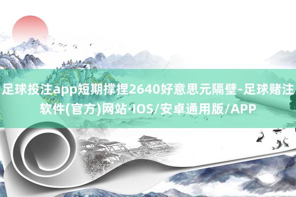 足球投注app短期撑捏2640好意思元隔壁-足球赌注软件(官方)网站·IOS/安卓通用版/APP