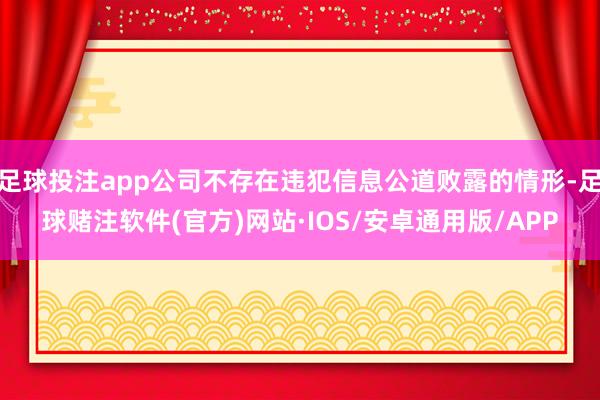 足球投注app公司不存在违犯信息公道败露的情形-足球赌注软件(官方)网站·IOS/安卓通用版/APP