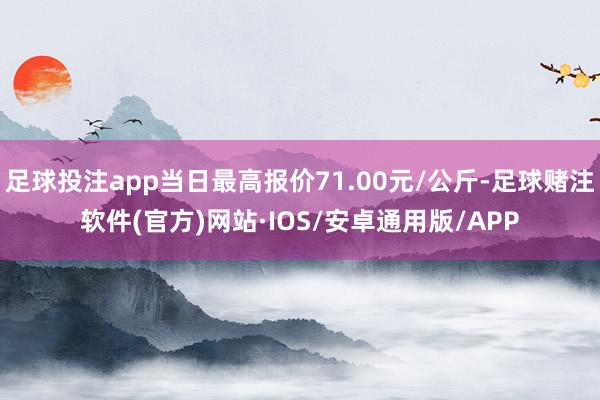 足球投注app当日最高报价71.00元/公斤-足球赌注软件(官方)网站·IOS/安卓通用版/APP