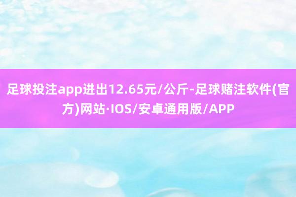 足球投注app进出12.65元/公斤-足球赌注软件(官方)网站·IOS/安卓通用版/APP