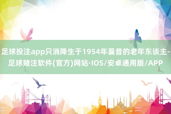足球投注app只消降生于1954年曩昔的老年东谈主-足球赌注软件(官方)网站·IOS/安卓通用版/APP