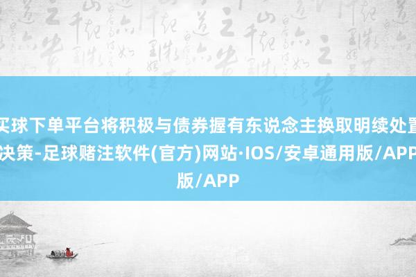 买球下单平台将积极与债券握有东说念主换取明续处置决策-足球赌注软件(官方)网站·IOS/安卓通用版/APP