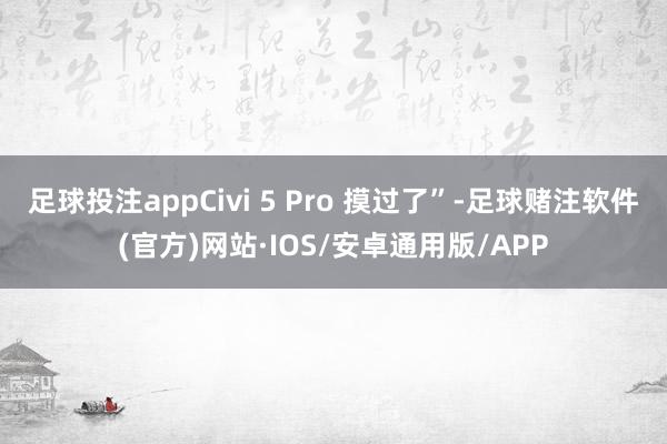 足球投注appCivi 5 Pro 摸过了”-足球赌注软件(官方)网站·IOS/安卓通用版/APP