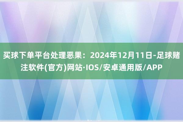 买球下单平台处理恶果：2024年12月11日-足球赌注软件(官方)网站·IOS/安卓通用版/APP