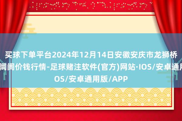 买球下单平台2024年12月14日安徽安庆市龙狮桥蔬菜批发阛阓价钱行情-足球赌注软件(官方)网站·IOS/安卓通用版/APP