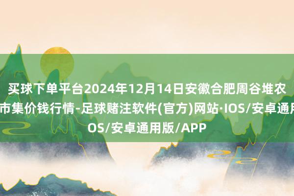 买球下单平台2024年12月14日安徽合肥周谷堆农居品批发市集价钱行情-足球赌注软件(官方)网站·IOS/安卓通用版/APP
