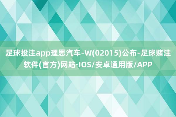 足球投注app理思汽车-W(02015)公布-足球赌注软件(官方)网站·IOS/安卓通用版/APP