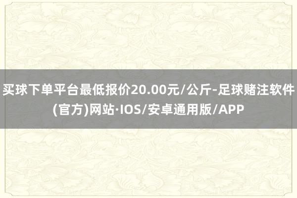 买球下单平台最低报价20.00元/公斤-足球赌注软件(官方)网站·IOS/安卓通用版/APP