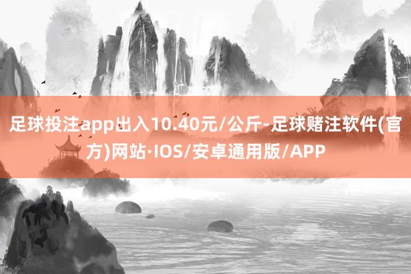 足球投注app出入10.40元/公斤-足球赌注软件(官方)网站·IOS/安卓通用版/APP