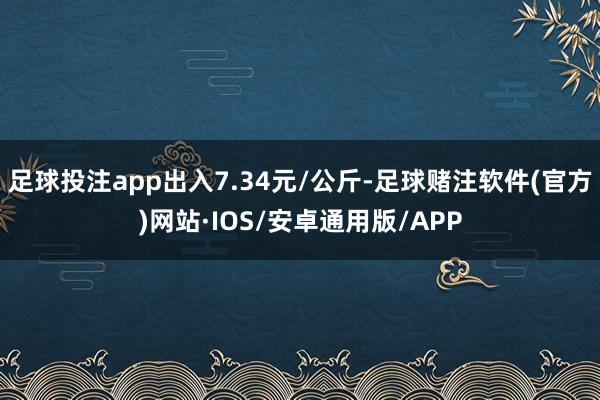 足球投注app出入7.34元/公斤-足球赌注软件(官方)网站·IOS/安卓通用版/APP