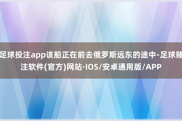 足球投注app该船正在前去俄罗斯远东的途中-足球赌注软件(官方)网站·IOS/安卓通用版/APP